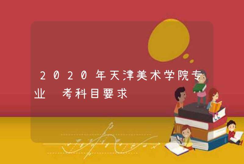 2020年天津美术学院专业选考科目要求,第1张