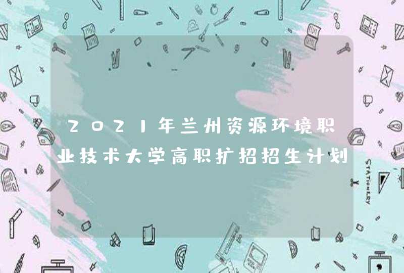 2021年兰州资源环境职业技术大学高职扩招招生计划-各专业招生人数,第1张