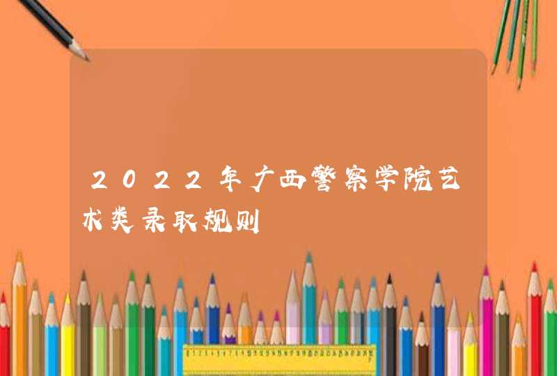 2022年广西警察学院艺术类录取规则,第1张