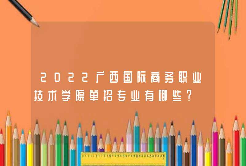 2022广西国际商务职业技术学院单招专业有哪些？,第1张