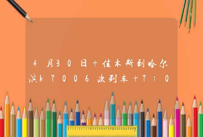 4月30日 佳木斯到哈尔滨k7006次列车 7:02开车，几点能到哈尔滨 ?,第1张