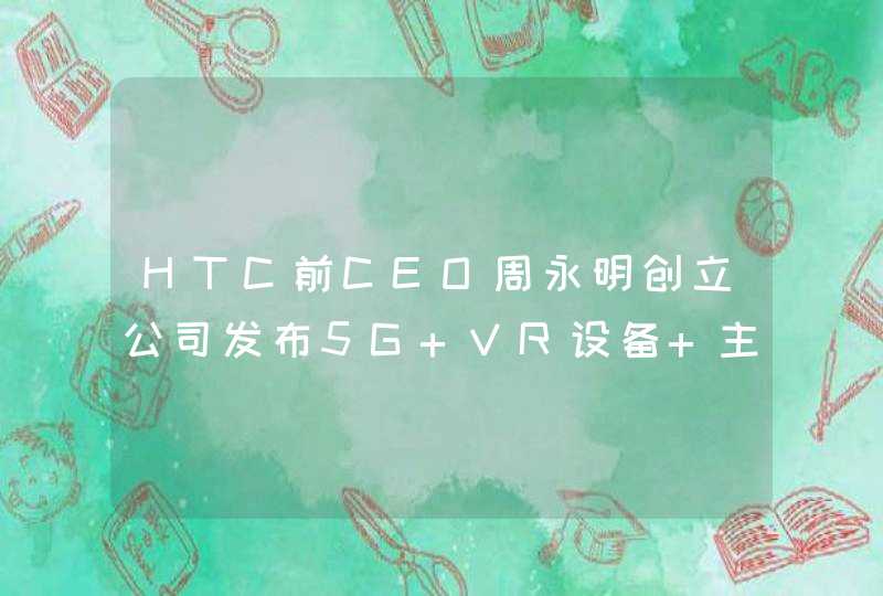 HTC前CEO周永明创立公司发布5G VR设备 主打社交,第1张